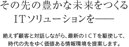 その先の豊かな未来をつくる ITソリューションを――　絶えず顧客と対話しながら、最新のＩＣＴを駆使して、 時代の先をゆく価値ある情報環境を提案します。